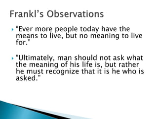  “Ever more people today have the
means to live, but no meaning to live
for.”
 “Ultimately, man should not ask what
the meaning of his life is, but rather
he must recognize that it is he who is
asked.”
 