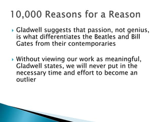  Gladwell suggests that passion, not genius,
is what differentiates the Beatles and Bill
Gates from their contemporaries
 Without viewing our work as meaningful,
Gladwell states, we will never put in the
necessary time and effort to become an
outlier
 