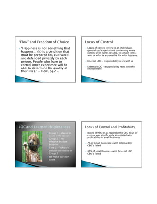 “Happiness is not something that          Locus of control-refers to an individual’s
                                          generalized expectations concerning where
happens… (it) is a condition that         control over events resides. In simple terms,
must be prepared for, cultivated,         who or what is responsible for what happens.
and defended privately by each
person. People who learn to               Internal LOC – responsibility rests with us
control inner experience will be
                                          External LOC – responsibility rests with the
able to determine the quality of          environment
their lives.” – Flow, pg.2 -




                  Group 1 – placed in     Boone (1996) et al. reported the CEO locus of
                  cages with escape       control was significantly associated with
                                          profitability in small business
                  Group 2 – no
                  effective escape
                                          7% of small businesses with Internal LOC
                  behavior                CEO’s failed
                  Time 2 – “why try”
                  attitude for those in   45% of small business with External LOC
                  Group 2                 CEO’s failed
                  We make our own
                  cages
 