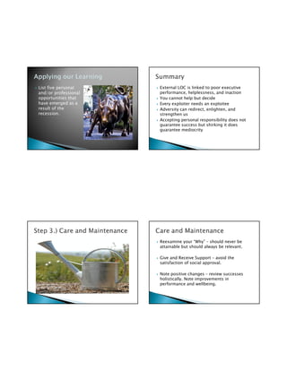List five personal    External LOC is linked to poor executive
and/or professional   performance, helplessness, and inaction
opportunities that    You cannot help but decide
have emerged as a     Every exploiter needs an exploitee
result of the         Adversity can redirect, enlighten, and
recession.            strengthen us
                      Accepting personal responsibility does not
                      guarantee success but shirking it does
                      guarantee mediocrity




                      Reexamine your “Why” – should never be
                      attainable but should always be relevant.

                      Give and Receive Support – avoid the
                      satisfaction of social approval.

                      Note positive changes – review successes
                      holistically. Note improvements in
                      performance and wellbeing.
 