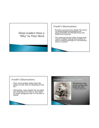 Prisoners possessed of a deeply-felt reason
                                         for being enjoyed psychological and
                                         physical benefits not afforded those who
                                         lacked such meaning.

                                         This meaning took the shape of large goals,
                                         rooted in deeply-held personal beliefs, as
                                         well as viewing seemingly un-extraordinary
                                         events as special.




“Ever more people today have the                                “He who has a why
means to live, but no meaning to live                           to live can bear with
for.”                                                                        how.”
                                                                almost any how.”
                                                                 – Friedrich Nietzsche
“Ultimately, man should not ask what
the meaning of his life is, but rather
he must recognize that it is he who is
asked.”
 