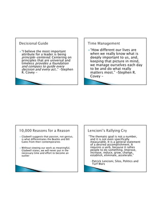 “I believe the most important                  “How different our lives are
attribute for a leader is being                when we really know what is
principle-centered. Centering on               deeply important to us, and,
principles that are universal and              keeping that picture in mind,
timeless provides a foundation
and compass to guide every                     we manage ourselves each day
decision and every act..” –Stephen             to be and do what really
R. Covey -                                     matters most.” –Stephen R.
                                               Covey -




Gladwell suggests that passion, not genius,   “The thematic goal is not a number,
is what differentiates the Beatles and Bill    and it is not even specifically
Gates from their contemporaries                measurable. It is a general statement
                                               of a desired accomplishment. It
Without viewing our work as meaningful,        requires a verb, because it rallies
Gladwell states, we will never put in the      people to do something. Improve,
necessary time and effort to become an         increase, reduce, grow, change,
outlier                                        establish, eliminate, accelerate.”

                                               -Patrick Lencioni, Silos, Politics and
                                                Turf Wars
 