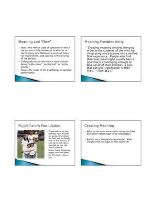 Flow – the mental state of operation in which      “Creating meaning involves bringing
the person is fully immersed in what he or         order to the contents of the mind by
she is doing by a feeling of energized focus,      integrating one’s actions into a unified
full involvement, and success in the process       flow experience…People who find
of the activity.                                   their lives meaningful usually have a
Colloquialisms for the mental state include        goal that is challenging enough to
being “in the zone”, “on the ball”, or “in the     take up all of their energies, a goal
groove.”                                           that can give significance to their
Flow is the study of the psychology of optimal     lives.” – Flow, p.217
performance.




                         “If you talk to me five   What is the most meaningful thing you have
                         minutes, four minutes     ever done? What made it so meaningful?
                         are going to be about
                         my faith and my family,
                                                   Reflect on a “boundary experience”. What
                         and for one minute, if
                         you wanna talk about
                                                   insights did you have in that moment?
                         baseball we can talk
                         about baseball.”
                         Motto: Some things are
                         bigger than the game.
                         On PFF Night – Watch
                         out!
 