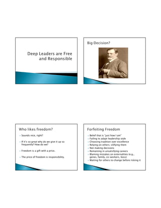 Sounds nice, right?                        Belief that is “just how I am”
                                           Failing to adapt leadership style
If it’s so great why do we give it up so   Choosing tradition over excellence
frequently? How do we?                     Relying on others; vilifying them
                                           Not making decisions
Freedom is a gift with a price.            Remaining in unsatisfying careers
                                           Blaming mistakes on externalities (e.g.,
The price of freedom is responsibility.    genes, family, co-workers, boss)
                                           Waiting for others to change before risking it
 