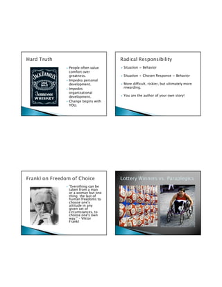 People often value   Situation = Behavior
comfort over
greatness.           Situation + Chosen Response = Behavior
Impedes personal
development.         More difficult, riskier, but ultimately more
Impedes              rewarding.
organizational
development.         You are the author of your own story!
Change begins with
YOU.




“Everything can be
taken from a man
or a woman but one
thing: the last of
human freedoms to
choose one's
attitude in any
given set of
circumstances, to
choose one's own
way.” – Viktor
Frankl
 
