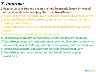 7. Improve
1.Regular Lessons Learned events are held frequently (every 1-4 weeks)
with actionable outcomes (e.g. Retrospectives/Kaizen)
2.People at all levels are highly aware and involved in improvement activity
3.Actionable Improvement Work is visualized and managed using “Stop
starting start finishing”
4.Leaders are aware of the current operational capabilities (may require
metrics)
5.Leaders have an operational capabilities goal
6.Team/Group knows the current process challenge they are targeting
7.Team/Group knows what obstacles are preventing them from overcoming
the current process challenge, what is currently being addressed and how
8.Team/Group allocates capacity/time slots for improvement work
9.Team/Group uses models to look at their condition and suggest
experiments
 