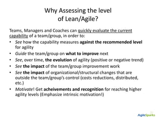 Why Assessing the level
of Lean/Agile?
Teams, Managers and Coaches can quickly evaluate the current
capability of a team/group, in order to:
• See how the capability measures against the recommended level
for agility
• Guide the team/group on what to improve next
• See, over time, the evolution of agility (positive or negative trend)
• See the impact of the team/group improvement work
• See the impact of organizational/structural changes that are
outside the team/group’s control (costs reductions, distributed,
etc.)
• Motivate! Get acheivements and recognition for reaching higher
agility levels (Emphasize intrinsic motivation!)
 
