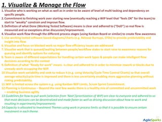 1. Visualize & Manage the Flow
1.Visualize who is working on what as well as in order to be aware of level of multi tasking and dependency on
specific people.
2.Commitment to finishing work over starting new (eventually reaching a WIP level that “feels OK” for the team) to
start to “weakly” constrain and improve flow.
3.Definition of what Done (Working Tested Software) means is clear and adhered to (“DoD”) so real flow is
measured and so exceptions drive discussion/improvement.
4.Visualize work flow through the different process stages (using Kanban Board or similar) to create flow awareness
5.Use working tested software based diagrams/charts (e.g. Release Burnups, CFDs) to provide predictability and
insight into flow
6.Visualize and focus on blocked work so major flow efficiency issues are addressed
7.Visualize work that is queued/waiting between people/workflow states to start raise to awareness reasons for
queuing and identify options for reducing
8.Team is aware of different expectations for handling certain work types & people can make intelligent flow
decisions according to the context
9.Definition of what “Ready for work” means is clear and adhered to in order to minimize rework or blocks due to
unready work occupying the WIP.
10.Visualize work variability and seek to reduce it (e.g. using Velocity/Cycle Time Control Charts) so that overall
average velocity/cycle time is improved and there is less uncertainty enabling more aggressive planning without
risking predictability.
11.WIP is limited across the system e.g. using Kanban WIP Limits, Scrum Sprint Commitment.
12.Planning is Continuous – Beyond the next few weeks there is a healthy mix of committed and uncommitted work
– enabling business agility
13.Guidelines for how to pull work (selection from ‘Next’/prioritization of WIP) are clear to everyone and adhered to so
that most decisions can be decentralized and made faster as well as driving discussion about how to work and
resulting in experiments/improvements
14.Capacity is allocated to Investment Themes using work in process limits so that it is possible to ensure certain
investment in each theme.
 