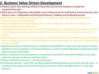 2. Business Value Driven Development
1.Product owner sees working software frequently and uses the feedback to adapt the
scope/timeline plan
2.Work items are integrative and testable cross-cutting across the architecture if necessary (e.g. User
Stories). Done = Deployable and Performant/Secure, enabling real feedback/learning.
3.Work items are integrative testable & SMALL - can be delivered in days thereby tightening the
internal team level feedback loop
4.frequent feedback from stakeholders/users is used to adapt the scope/timeline closing a real
feedback beyond the product owner.
5.Escaping Defects and other kinds of Failure Demand (Waste) are analyzed using Five Whys or another
kind of root cause analysis process in order to determine reasons for missing them earlier in the
process.
6.Value is delivered in iterative chunks using Minimally Marketable Features (MMFs) thereby achieving
business agility – faster time to market and keeping more options open to what will be delivered after
the current MMFs.
7.Requirements that are Hypothesis are validated Using MVP/MVF in a fast learning loop that includes
Beta/Early Access programs or Continuous Delivery, in order to enable safe/cheap-to-fail experiments
about risky but worthy ideas.
8.Feature Usefulness and Successfulness is evaluated as part of the development lifecycle. Learning is
applied to improve the feature and future ideas.
9.Frequent Delivery to real users - up to 8 weeks apart
10.Continuous Delivery - work items are deployed/activated/validated as part of the work life cycle - in
a matter of hours/days thereby minimizing the work done without feedback that it is in the right
direction
 
