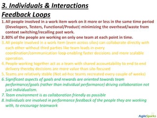 3. Individuals & Interactions
Feedback Loops
1.All people involved in a work item work on it more or less in the same time period
(Developers, Testers, Functional/Product) minimizing the overhead/waste from
context switching/recalling past work.
2.80% of the people are working on only one team at each point in time.
3.All people involved in a work item (even across silos) can collaborate directly with
each other without third parties like team leads in every
coordination/communication loop enabling faster decisions and more scalable
operation.
4.People working together act as a team with shared accountability to end to end
delivery thereby decisions are more value than silo-focused
5.Teams are relatively stable (Not ad-hoc teams recreated every couple of weeks)
6.Significant aspects of goals and rewards are oriented towards team
performance/goals (rather than individual performance) driving collaboration not
just individualism.
7.Team environment is as collaboration friendly as possible
8.Individuals are involved in performance feedback of the people they are working
with, to encourage teamwork
 