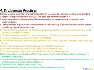 4. Engineering Practices
1.There is a clear definition of what "Coding Done" means and people are working according to it
2.People are expected to write SOLID/CLEAN code and estimations reflect it
3.Automation coverage is planned and implemented as an integral part of production code
implementation
4.Defects created as part of new development are fixed as early as possible and in any case before
considering that work item as done
5.There is a Test Automation Pyramid strategy guiding Automation coverage decisions (Preference to
Unit Tests>>API tests>>UI tests)
6.People are expected to refactor smelly code as part of "Coding Done“ and estimations reflect it
7.Functional Design is specified Test-Driven (ATDD/BDD)
8.Sustained or improved code coverage is verified at build time using code coverage analysis tools (e.g.
Sonar)
9.Team is pro-actively and methodically improving collective ownership
10.All code is reviewed in small batches, gaps are closed within hours
11.People have access to the tools they need to do effective SW engineering
12.A prioritized backlog of Technical Debt (ugly code, missing tests, etc.) is available and capacity is
allocated to reducing it
13.Team maintains a high level of Collective ownership - most tasks can be pulled by many members of
the team without a major effect on efficiency
14.Technical Code Design is Test-Driven (TDD)
15.Regression cycle costs days at most (due to high level of automation)
 