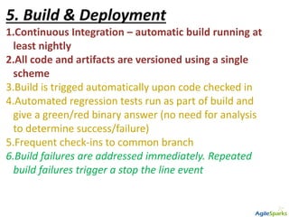 5. Build & Deployment
1.Continuous Integration – automatic build running at
least nightly
2.All code and artifacts are versioned using a single
scheme
3.Build is trigged automatically upon code checked in
4.Automated regression tests run as part of build and
give a green/red binary answer (no need for analysis
to determine success/failure)
5.Frequent check-ins to common branch
6.Build failures are addressed immediately. Repeated
build failures trigger a stop the line event
 