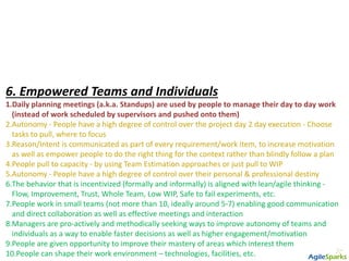6. Empowered Teams and Individuals
1.Daily planning meetings (a.k.a. Standups) are used by people to manage their day to day work
(instead of work scheduled by supervisors and pushed onto them)
2.Autonomy - People have a high degree of control over the project day 2 day execution - Choose
tasks to pull, where to focus
3.Reason/Intent is communicated as part of every requirement/work item, to increase motivation
as well as empower people to do the right thing for the context rather than blindly follow a plan
4.People pull to capacity - by using Team Estimation approaches or just pull to WIP
5.Autonomy - People have a high degree of control over their personal & professional destiny
6.The behavior that is incentivized (formally and informally) is aligned with lean/agile thinking -
Flow, Improvement, Trust, Whole Team, Low WIP, Safe to fail experiments, etc.
7.People work in small teams (not more than 10, ideally around 5-7) enabling good communication
and direct collaboration as well as effective meetings and interaction
8.Managers are pro-actively and methodically seeking ways to improve autonomy of teams and
individuals as a way to enable faster decisions as well as higher engagement/motivation
9.People are given opportunity to improve their mastery of areas which interest them
10.People can shape their work environment – technologies, facilities, etc.
 