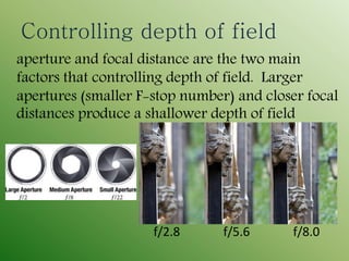 Controlling depth of field
aperture and focal distance are the two main
factors that controlling depth of field. Larger
apertures (smaller F-stop number) and closer focal
distances produce a shallower depth of field
f/2.8 f/5.6 f/8.0