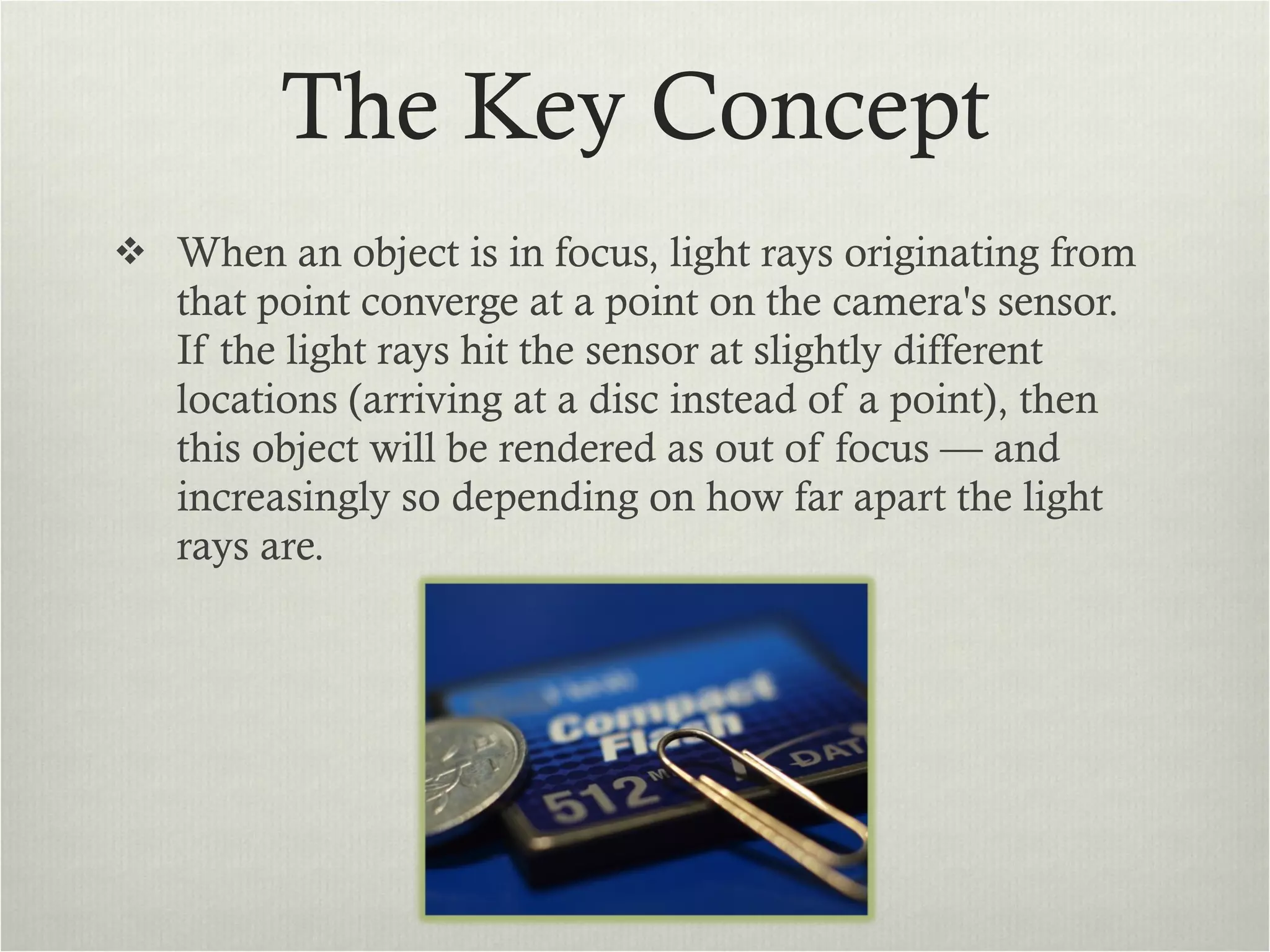 The Key Concept When an object is in focus, light rays originating from that point converge at a point on the camera's sensor. If the light rays hit the sensor at slightly different locations (arriving at a disc instead of a point), then this object will be rendered as out of focus — and increasingly so depending on how far apart the light rays are. 