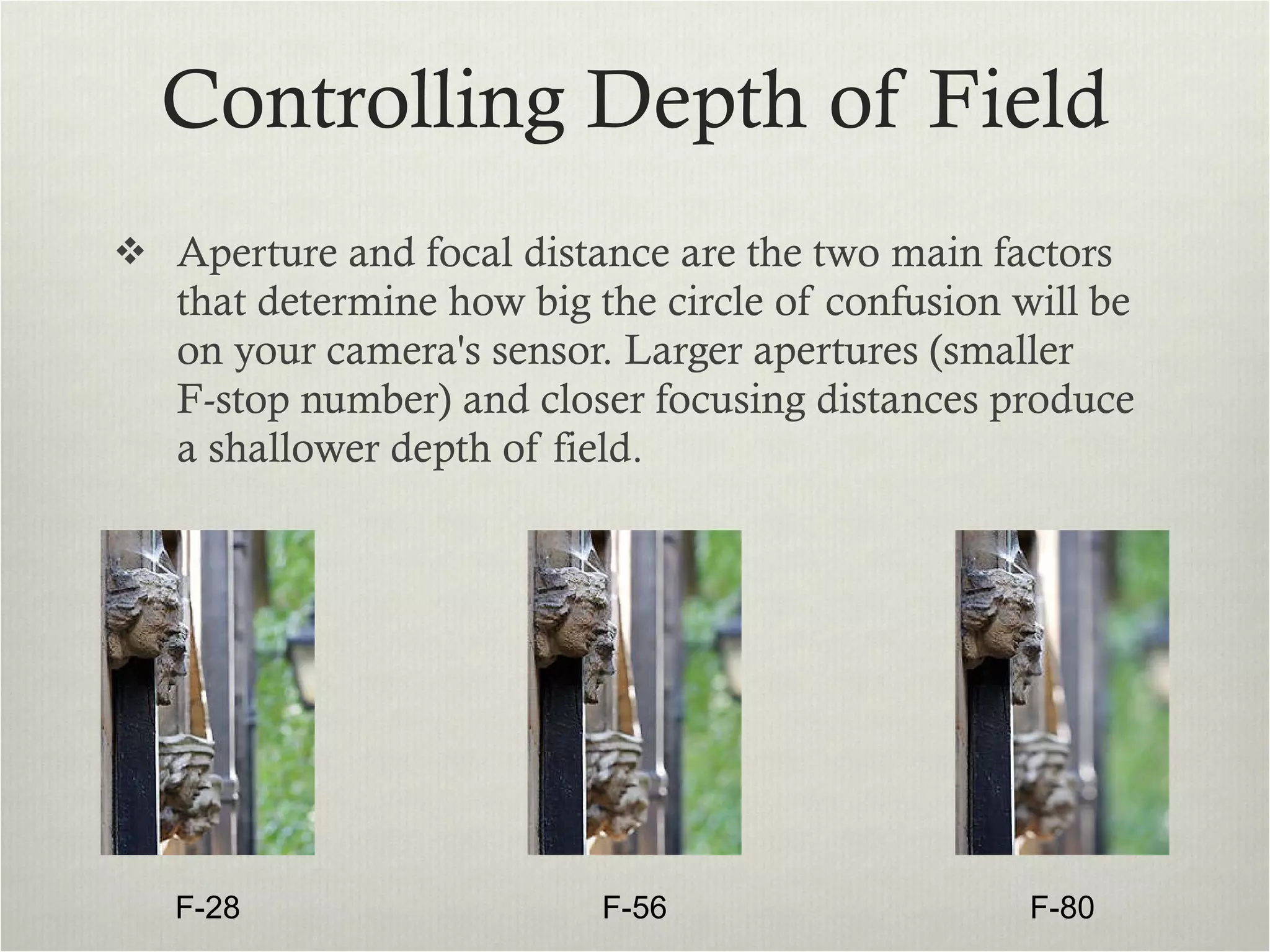 Controlling Depth of Field Aperture and focal distance are the two main factors that determine how big the circle of confusion will be on your camera's sensor. Larger apertures (smaller  F-stop number) and closer focusing distances produce a shallower depth of field.  F-28 F-56 F-80 