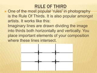 RULE OF THIRD


One of the most popular 'rules' in photography
is the Rule Of Thirds. It is also popular amongst
artists. It works like this:
Imaginary lines are drawn dividing the image
into thirds both horizontally and vertically. You
place important elements of your composition
where these lines intersect.

 