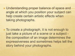 

Understanding proper balance of space and
angle at which you position your subject can
help create certain artistic effects when
taking photographs.



To create a photograph, it is not enough to
just take a picture of a scene or a subject the composition of an image determines the
expressiveness and sometimes helps tell the
story behind your photographs.

 