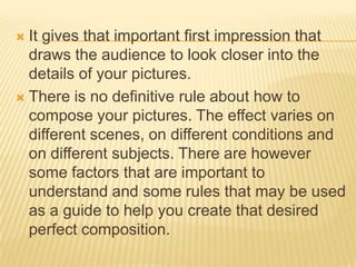 It gives that important first impression that
draws the audience to look closer into the
details of your pictures.
 There is no definitive rule about how to
compose your pictures. The effect varies on
different scenes, on different conditions and
on different subjects. There are however
some factors that are important to
understand and some rules that may be used
as a guide to help you create that desired
perfect composition.


 