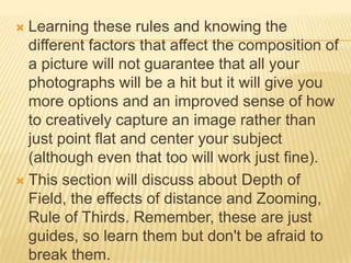 Learning these rules and knowing the
different factors that affect the composition of
a picture will not guarantee that all your
photographs will be a hit but it will give you
more options and an improved sense of how
to creatively capture an image rather than
just point flat and center your subject
(although even that too will work just fine).
 This section will discuss about Depth of
Field, the effects of distance and Zooming,
Rule of Thirds. Remember, these are just
guides, so learn them but don't be afraid to
break them.


 