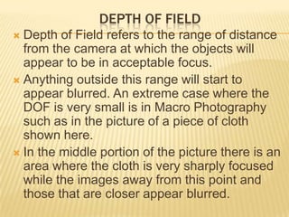 DEPTH OF FIELD
Depth of Field refers to the range of distance
from the camera at which the objects will
appear to be in acceptable focus.
 Anything outside this range will start to
appear blurred. An extreme case where the
DOF is very small is in Macro Photography
such as in the picture of a piece of cloth
shown here.
 In the middle portion of the picture there is an
area where the cloth is very sharply focused
while the images away from this point and
those that are closer appear blurred.


 