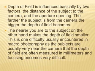 Depth of Field is influenced basically by two
factors, the distance of the subject to the
camera, and the aperture opening. The
farther the subject is from the camera the
bigger the depth of field becomes.
 The nearer you are to the subject on the
other hand makes the depth of field smaller.
This is one difficulty usually encountered in
macro photography as the subjects are
usually very near the camera that the depth
of field are often measured in millimeters and
focusing becomes very difficult.


 