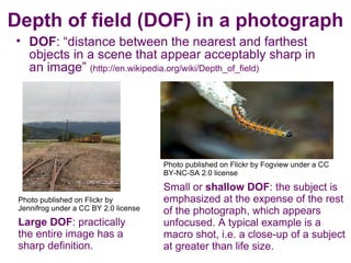 Depth of field (DOF) in a photograph
• DOF: “distance between the nearest and farthest
  objects in a scene that appear acceptably sharp in
  an image” (http://en.wikipedia.org/wiki/Depth_of_field)




                                       Photo published on Flickr by Fogview under a CC
                                       BY-NC-SA 2.0 license

                                       Small or shallow DOF: the subject is
 Photo published on Flickr by          emphasized at the expense of the rest
 Jennifrog under a CC BY 2.0 license   of the photograph, which appears
 Large DOF: practically                unfocused. A typical example is a
 the entire image has a                macro shot, i.e. a close-up of a subject
 sharp definition.                     at greater than life size.
 