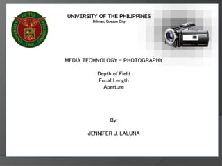 UNIVERSITY OF THE PHILIPPINES
Diliman, Quezon City
MEDIA TECHNOLOGY – PHOTOGRAPHY
Depth of Field
Focal Length
Aperture
By:
JENNIFER J. LALUNA
 