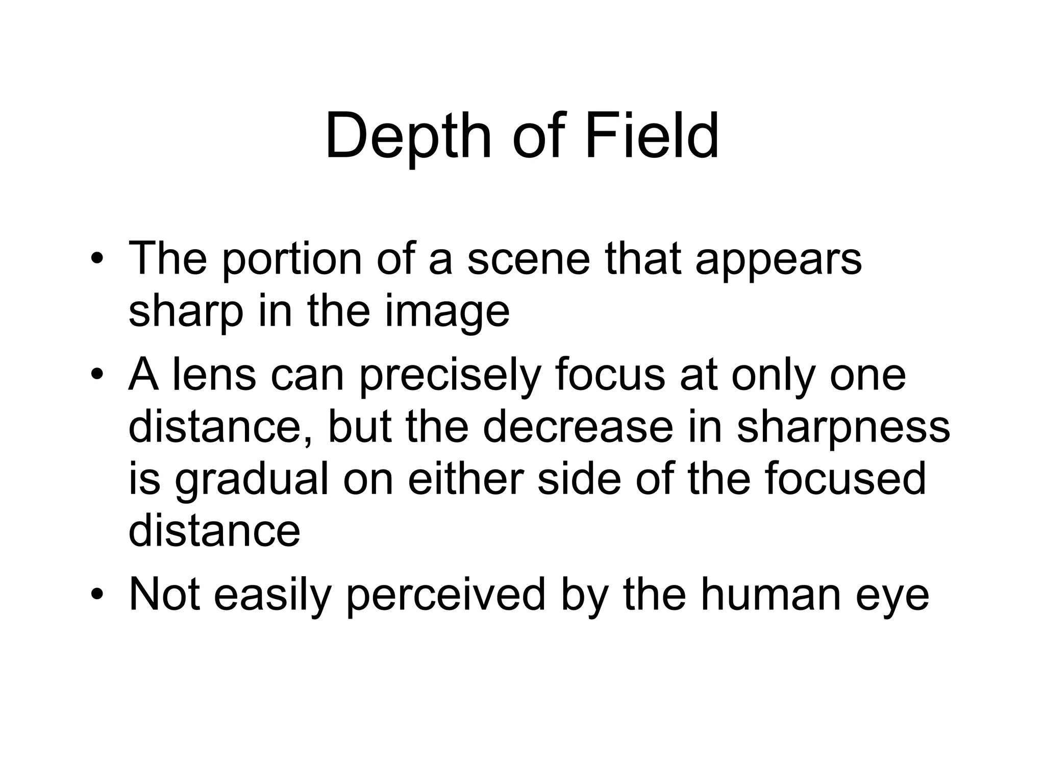 Depth of Field The portion of a scene that appears sharp in the image A lens can precisely focus at only one distance, but the decrease in sharpness is gradual on either side of the focused distance Not easily perceived by the human eye 