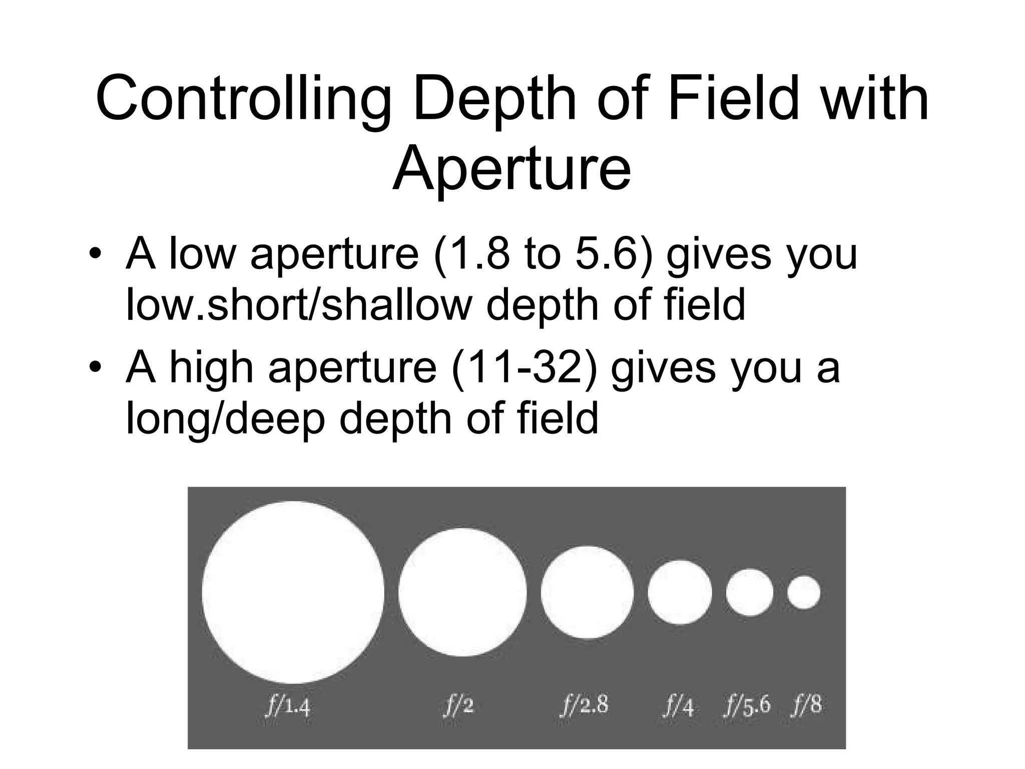 Controlling Depth of Field with Aperture A low aperture (1.8 to 5.6) gives you low.short/shallow depth of field A high aperture (11-32) gives you a long/deep depth of field 