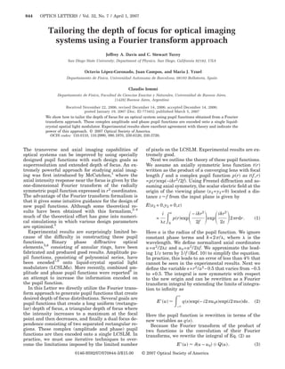 844    OPTICS LETTERS / Vol. 32, No. 7 / April 1, 2007


           Tailoring the depth of focus for optical imaging
            systems using a Fourier transform approach
                                           Jeffrey A. Davis and C. Stewart Tuvey
                      San Diego State University, Department of Physics, San Diego, California 92182, USA

                               Octavio López-Coronado, Juan Campos, and Maria J. Yzuel
                     Departamento de Fisica, Universidad Autonoma de Barcelona, 08193 Bellaterra, Spain

                                                        Claudio Iemmi
                Departamento de Fisica, Facultad de Ciencias Exactas y Naturales, Universidad de Buenos Aires,
                                                (1428) Buenos Aires, Argentina

                      Received November 22, 2006; revised December 14, 2006; accepted December 14, 2006;
                                 posted January 19, 2007 (Doc. ID 77345); published March 5, 2007
          We show how to tailor the depth of focus for an optical system using pupil functions obtained from a Fourier
          transform approach. These complex amplitude and phase pupil functions are encoded onto a single liquid-
          crystal spatial light modulator. Experimental results show excellent agreement with theory and indicate the
          power of this approach. © 2007 Optical Society of America
             OCIS codes: 110.0110, 110.2990, 090.1970, 230.6120, 230.3720.


The transverse and axial imaging capabilities of                  of pixels on the LCSLM. Experimental results are ex-
optical systems can be improved by using specially                tremely good.
designed pupil functions with such design goals as                   Next we outline the theory of these pupil functions.
superresolution and extended depth of focus. An ex-               We assume an axially symmetric lens function t r
tremely powerful approach for studying axial imag-                written as the product of a converging lens with focal
ing was ﬁrst introduced by McCutchen,1 where the                  length f and a complex pupil function p r as t f , r
axial intensity response near the focus is given by the           = p r exp −ikr2 / 2f . Using Fresnel diffraction and as-
one-dimensional Fourier transform of the radially                 suming axial symmetry, the scalar electric ﬁeld at the
symmetric pupil function expressed in r2 coordinates.             origin of the viewing plane x2 = y2 = 0 located a dis-
The advantage of the Fourier transform formalism is               tance z f from the input plane is given by
that it gives some intuitive guidance for the design of
new pupil functions. Although some theoretical re-                E x2 = 0,y2 = 0,z
sults have been obtained with this formalism,2–4                            i   a             − ikr2         ikr2
much of the theoretical effort has gone into numeri-                    =           p r exp            exp          2 rdr.   1
cal simulations in which various design parameters                          z   0              2f            2z
are optimized.5
  Experimental results are surprisingly limited be-               Here a is the radius of the pupil function. We ignore
cause of the difﬁculty in constructing these pupil                constant phase terms and k = 2 / , where             is the
functions.     Binary     phase    diffractive  optical           wavelength. We deﬁne normalized axial coordinates
elements,5,6 consisting of annular rings, have been               u = a2 / 2 z and u0 = a2 / 2 f. We approximate the lead-
fabricated and produced good results. Amplitude pu-               ing 1 / z term by 1 / f (Ref. 10) to simplify the equation.
pil functions, consisting of polynomial series, have              In practice, this leads to an error of less than 4% that
been encoded7,8 onto liquid-crystal spatial light                 cannot be seen in the experimental results. Next we
modulators (LCSLMs). More recently, combined am-                  deﬁne the variable s = r2 / a2 − 0.5 that varies from −0.5
plitude and phase pupil functions were reported9 in               to +0.5. The integral is now symmetric with respect
an attempt to increase the information encoded on                 to the new origin and can be rewritten as a Fourier
the pupil function.                                               transform integral by extending the limits of integra-
  In this Letter we directly utilize the Fourier trans-           tion to inﬁnity as
form approach to generate pupil functions that create
desired depth of focus distributions. Several goals are
pupil functions that create a long uniform (rectangu-                   E u              q s exp − i2 u0s exp i2 us ds.      2
                                                                                     −
lar) depth of focus, a triangular depth of focus where
the intensity increases to a maximum at the focal                 Here the pupil function is rewritten in terms of the
point and then decreases, and ﬁnally a dual focus de-             new variables as q s .
pendence consisting of two separated rectangular re-                Because the Fourier transform of the product of
gions. These complex (amplitude and phase) pupil                  two functions is the convolution of their Fourier
functions are then encoded onto a single LCSLM. In                transforms, we rewrite the integral of Eq. (2) as
practice, we must use iterative techniques to over-
come the limitations imposed by the limited number                                   E u         u − u0  Q u .              3
                          0146-9592/07/070844-3/$15.00          © 2007 Optical Society of America
 