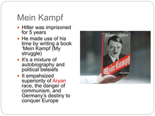 Mein Kampf
 Hitler was imprisoned
for 5 years
 He made use of his
time by writing a book
‘Mein Kampf (My
struggle)
 It’s a mixture of
autobiography and
political beleiefs
 It empahsized
superiority of Aryan
race, the danger of
communism, and
Germany’s destiny to
conquer Europe
 