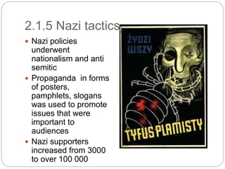 2.1.5 Nazi tactics
 Nazi policies
underwent
nationalism and anti
semitic
 Propaganda in forms
of posters,
pamphlets, slogans
was used to promote
issues that were
important to
audiences
 Nazi supporters
increased from 3000
to over 100 000
 