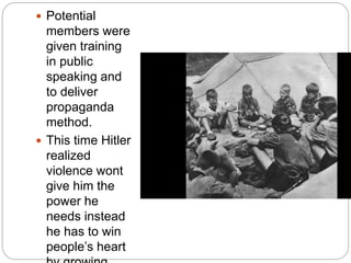  Potential
members were
given training
in public
speaking and
to deliver
propaganda
method.
 This time Hitler
realized
violence wont
give him the
power he
needs instead
he has to win
people’s heart
 