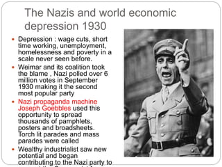 The Nazis and world economic
depression 1930
 Depression : wage cuts, short
time working, unemployment,
homelessness and poverty in a
scale never seen before.
 Weimar and its coalition took
the blame , Nazi polled over 6
million votes in September
1930 making it the second
most popular party
 Nazi propaganda machine
Joseph Goebbles used this
opportunity to spread
thousands of pamphlets,
posters and broadsheets.
Torch lit parades and mass
parades were called
 Wealthy industrialist saw new
potential and began
contributing to the Nazi party to
 