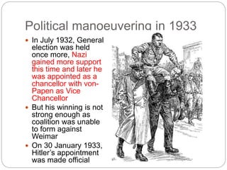 Political manoeuvering in 1933
 In July 1932, General
election was held
once more, Nazi
gained more support
this time and later he
was appointed as a
chancellor with von-
Papen as Vice
Chancellor
 But his winning is not
strong enough as
coalition was unable
to form against
Weimar
 On 30 January 1933,
Hitler’s appointment
was made official
 