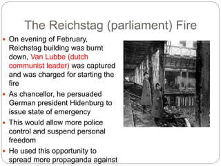 The Reichstag (parliament) Fire
 On evening of February,
Reichstag building was burnt
down, Van Lubbe (dutch
communist leader) was captured
and was charged for starting the
fire
 As chancellor, he persuaded
German president Hidenburg to
issue state of emergency
 This would allow more police
control and suspend personal
freedom
 He used this opportunity to
spread more propaganda against
 