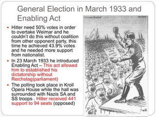 General Election in March 1933 and
Enabling Act
 Hitler need 50% votes in order
to overtake Weimar and he
couldn’t do this without coalition
from other opponent party, this
time he achieved 43.9% votes
and he needed more support
from nationalist.
 In 23 March 1933 he introduced
Enabling Act – This act allowed
him to established his
dictatorship without
Reichstag(parliament)
 The polling took place in Kroll
Opera House while the hall was
surrounded with Nazis SA and
SS troops . Hitler received 441
support to 94 seats (opposed)
 