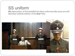 SS uniform
SS (abbreviation of Schutzstaffel) the black-uniformed elite corps and self-
described 'political soldiers' of the Nazi Party
 