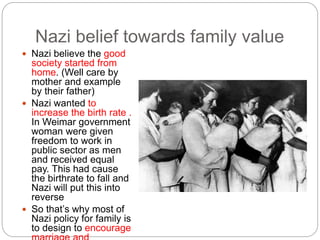 Nazi belief towards family value
 Nazi believe the good
society started from
home. (Well care by
mother and example
by their father)
 Nazi wanted to
increase the birth rate .
In Weimar government
woman were given
freedom to work in
public sector as men
and received equal
pay. This had cause
the birthrate to fall and
Nazi will put this into
reverse
 So that’s why most of
Nazi policy for family is
to design to encourage
 