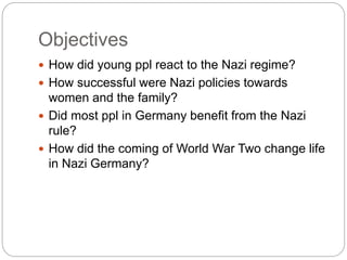 Objectives
 How did young ppl react to the Nazi regime?
 How successful were Nazi policies towards
women and the family?
 Did most ppl in Germany benefit from the Nazi
rule?
 How did the coming of World War Two change life
in Nazi Germany?
 