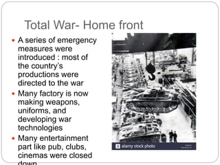 Total War- Home front
 A series of emergency
measures were
introduced : most of
the country’s
productions were
directed to the war
 Many factory is now
making weapons,
uniforms, and
developing war
technologies
 Many entertainment
part like pub, clubs,
cinemas were closed
 