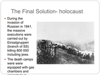 The Final Solution- holocaust
 During the
invasion of
Russian in 1941,
the massive
executions were
carried out by
Einsatgruppen
(branch of SS)
killing 800 000
including jews.
 The death camps
were were
equipped with gas
chambers and
 