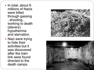  In total, about 6
millions of Nazis
were killed
through gassing
, shooting ,
working to death
(slavery)
hypothermia
and starvation.
 Nazi were trying
to hide their
activities but it
was discovered
after the train
link were found
directed to the
death camps.
 