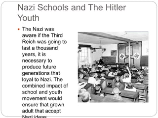 Nazi Schools and The Hitler
Youth
 The Nazi was
aware if the Third
Reich was going to
last a thousand
years, it is
necessary to
produce future
generations that
loyal to Nazi. The
combined impact of
school and youth
movement would
ensure that grown
adult that accept
 