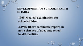 DEVELOPMENT OF SCHOOL HEALTH
IN INDIA
1909-Medical examination for
school children.
2.1946-Bhore committee report on
non existence of adequate school
health facilities.
 
