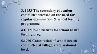 3. 1953-The secondary education
committee stressed on the need for
regular examination & school feeding
programme.
4.II FYP –Initiatives for school health
feeding prog.
5.1960-Constitution of school health
committee at village, state, national
level.
 