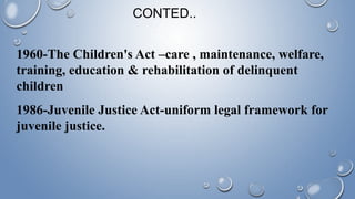 1960-The Children's Act –care , maintenance, welfare,
training, education & rehabilitation of delinquent
children
1986-Juvenile Justice Act-uniform legal framework for
juvenile justice.
CONTED..
 