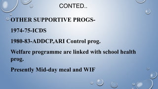 OTHER SUPPORTIVE PROGS-
1974-75-ICDS
1980-83-ADDCP,ARI Control prog.
Welfare programme are linked with school health
prog.
Presently Mid-day meal and WIF
CONTED..
 