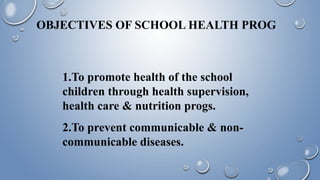 OBJECTIVES OF SCHOOL HEALTH PROG
1.To promote health of the school
children through health supervision,
health care & nutrition progs.
2.To prevent communicable & non-
communicable diseases.
 